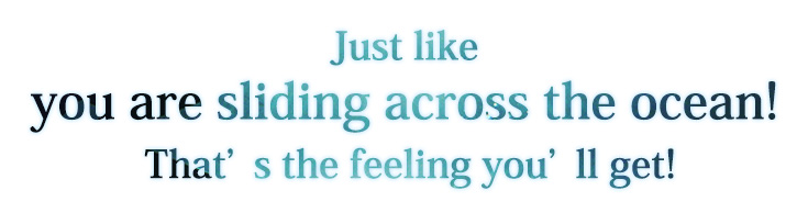 Just like you are sliding across the ocean! That’s the feeling you’ll get!